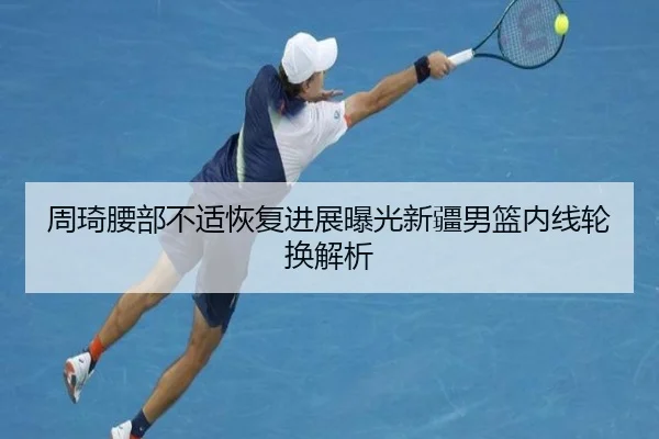 周琦腰部不适恢复进展曝光新疆男篮内线轮换解析